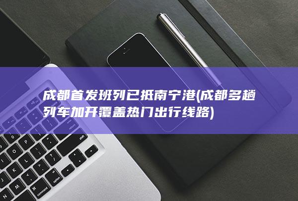 成都首发班列已抵南宁港 (成都多趟列车加开 覆盖热门出行线路)