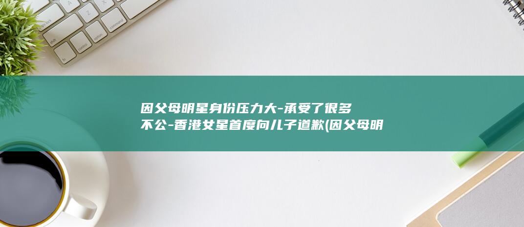 因父母明星身份压力大-承受了很多不公-香港女星首度向儿子道歉 (因父母明星身)