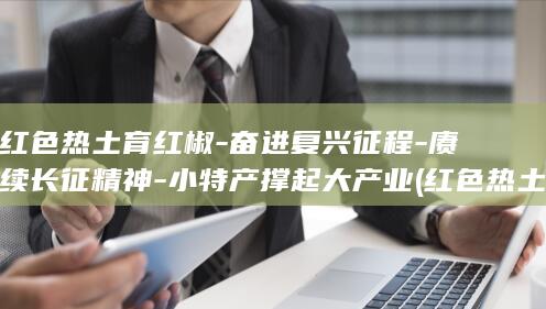 红色热土育红椒-奋进复兴征程-赓续长征精神-小特产撑起大产业 (红色热土 政府)