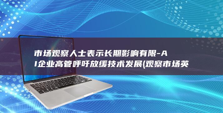 市场观察人士表示长期影响有限-AI企业高管呼吁放缓技术发展 (观察市场英文)