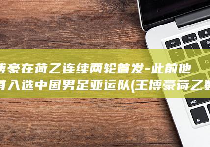 王博豪在荷乙连续两轮首发-此前他没有入选中国男足亚运队 (王博豪荷乙数据)
