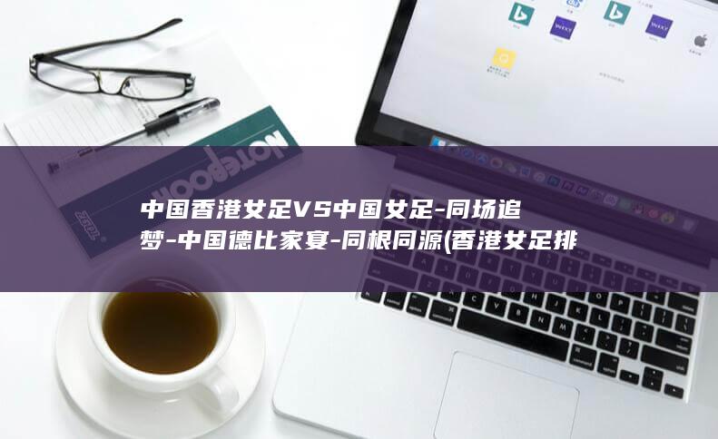 中国香港女足VS中国女足-同场追梦-中国德比家宴-同根同源 (香港女足排名)