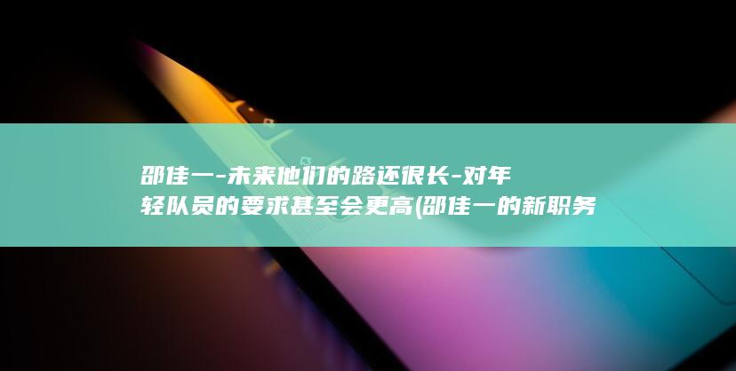 邵佳一-未来他们的路还很长-对年轻队员的要求甚至会更高 (邵佳一的新职务)