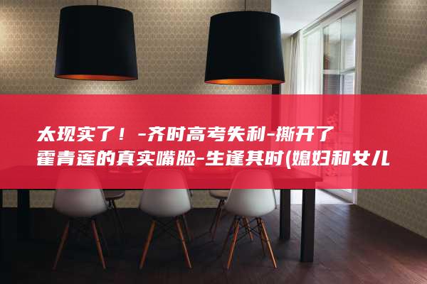 太现实了!-齐时高考失利-撕开了霍青莲的真实嘴脸-生逢其时 (媳妇和女儿的区别太现实了)