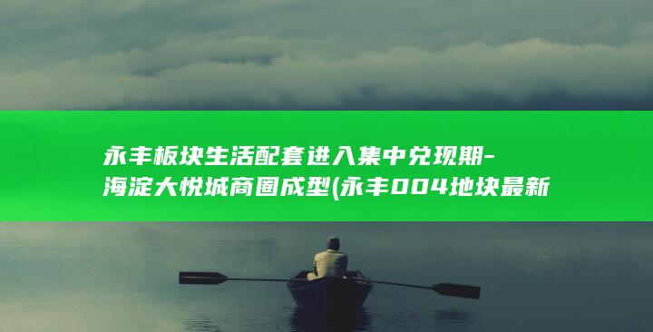 永丰板块生活配套进入集中兑现期-海淀大悦城商圈成型 (永丰004地块最新进展情况)