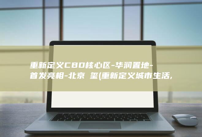 重新定义CBD核心区-华润置地-首发亮相-北京澐玺 (重新定义城市生活,让生活更美好)
