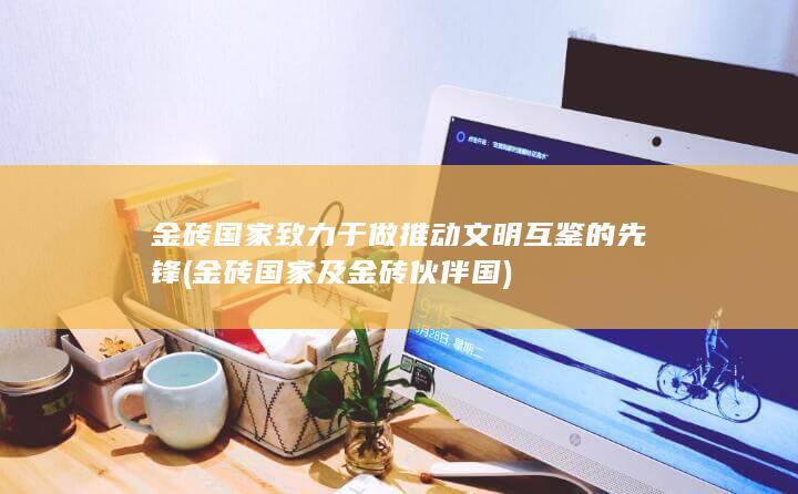 金砖国家致力于做推动文明互鉴的先锋 (金砖国家及金砖伙伴国)
