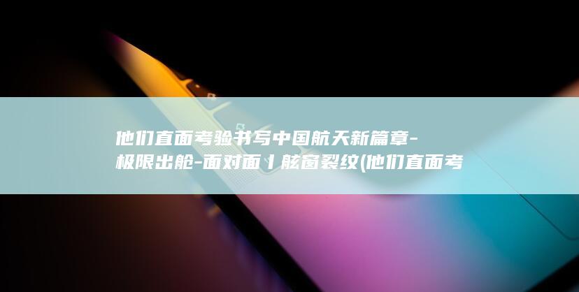 他们直面考验书写中国航天新篇章-极限出舱-面对面丨舷窗裂纹 (他们直面考验的英文)