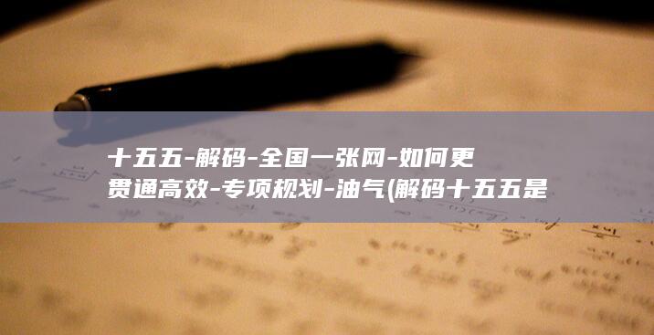 十五五-解码-全国一张网-如何更贯通高效-专项规划-油气 (解码十五五是真的有用吗)