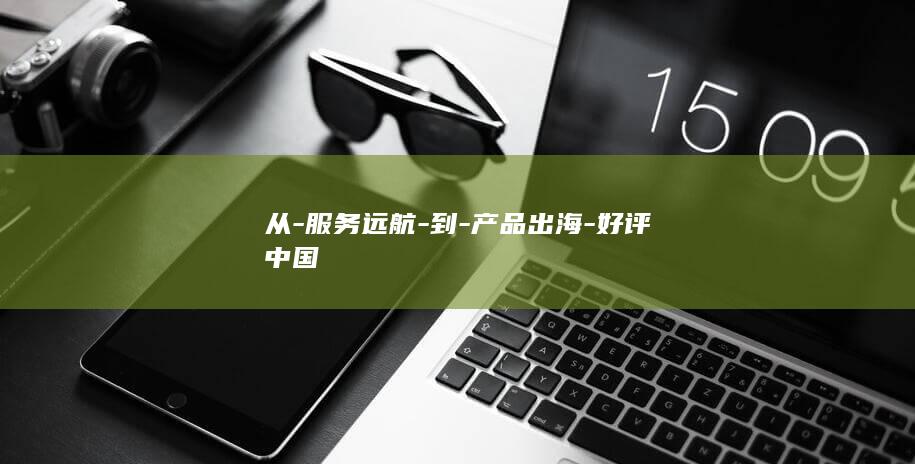 从-服务远航-到-产品出海-好评中国