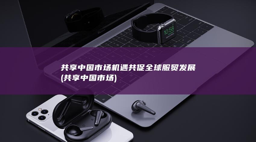 共享中国市场机遇共促全球服贸发展 (共享中国市场)