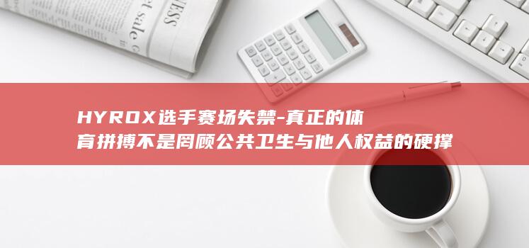 HYROX选手赛场失禁-真正的体育拼搏不是罔顾公共卫生与他人权益的硬撑到底-规则漏洞动摇公平根基-央视评 (hyrox选)