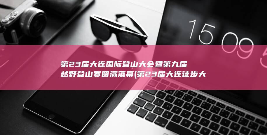 第23届大连国际登山大会暨第九届越野登山赛圆满落幕 (第23届大连徒步大会 背包)