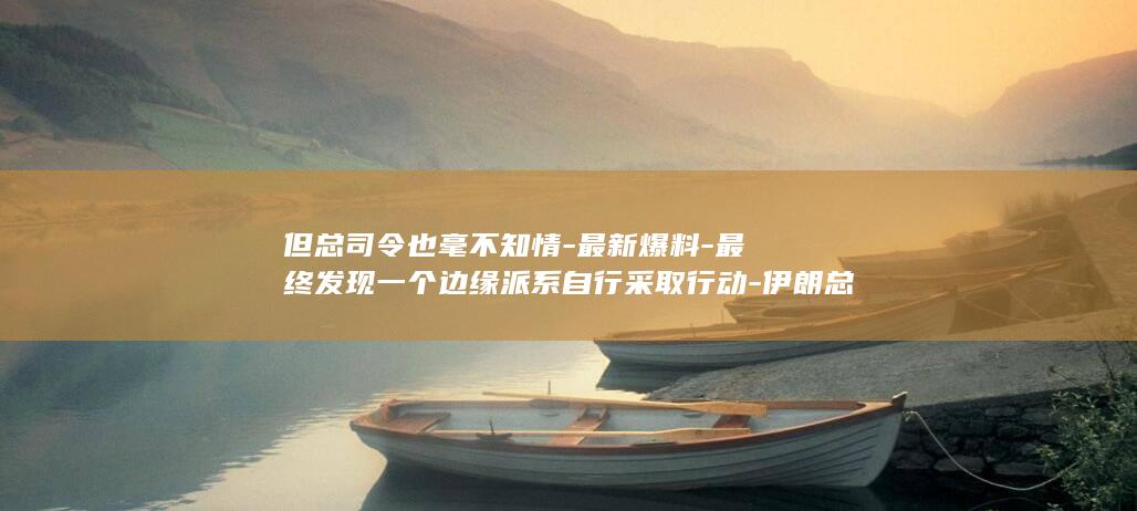 但总司令也毫不知情-最新爆料-最终发现一个边缘派系自行采取行动-伊朗总统曾大声质问革命卫队总司令为何向商船开火-破坏一切 (这个总司令为什么)