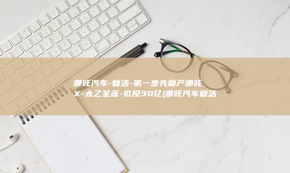哪吒汽车-复活-第一步先复产哪吒X-太乙圣莲-拟投30亿 (哪吒汽车复活了吗?)