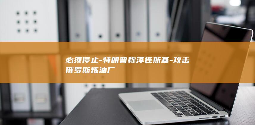 必须停止-特朗普称泽连斯基-攻击俄罗斯炼油厂