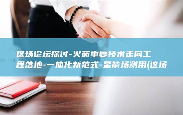 这场论坛探讨-火箭重复技术走向工程落地-一体化新范式-星箭场测用 (这场论坛探讨了什么)