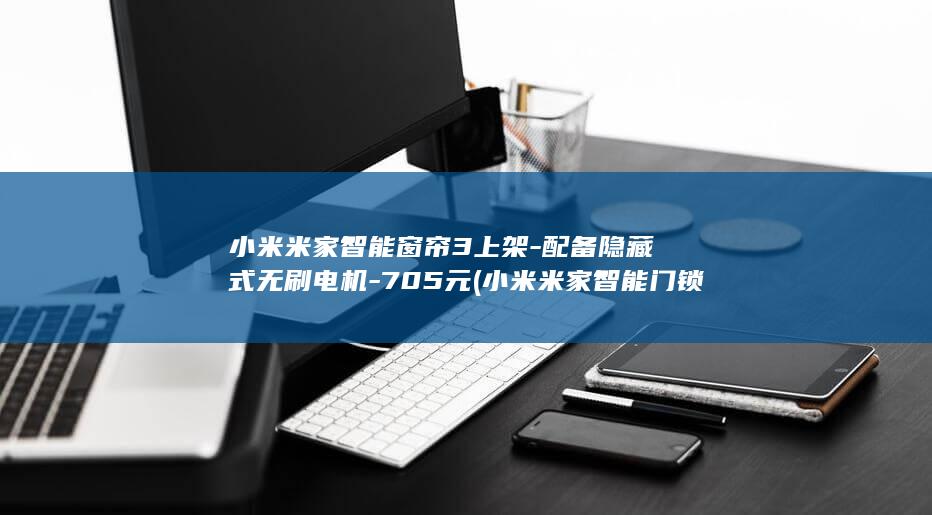 小米米家智能窗帘3上架-配备隐藏式无刷电机-705元 (小米米家智能门锁说明书)