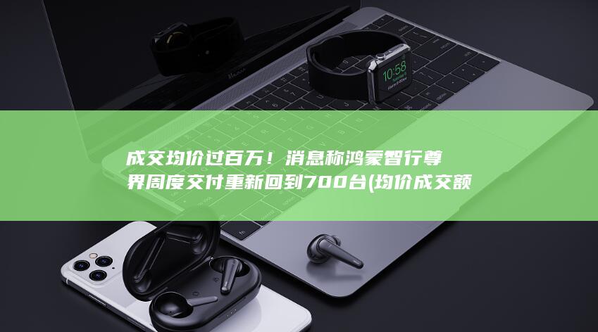 成交均价过百万！消息称鸿蒙智行尊界周度交付重新回到700台 (均价成交额指标公式)