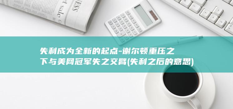 失利成为全新的起点-谢尔顿重压之下与美网冠军失之交臂 (失利之后的意思)