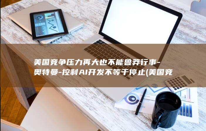 美国竞争压力再大也不能鲁莽行事-奥特曼-控制AI开发不等于停止 (美国竞争激烈吗)