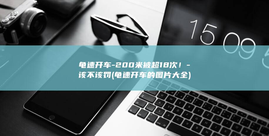 龟速开车-200米被超18次!-该不该罚 (龟速开车的图片大全)