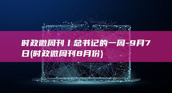 时政微周刊丨总书记的一周-9月7日 (时政微周刊8月份)