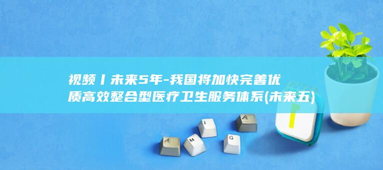 视频丨未来5年-我国将加快完善优质高效整合型医疗卫生服务体系 (未来五)