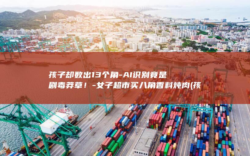 孩子却数出13个角-AI识别竟是剧毒莽草！-女子超市买八角香料炖肉 (孩子数数数不清楚怎么办)
