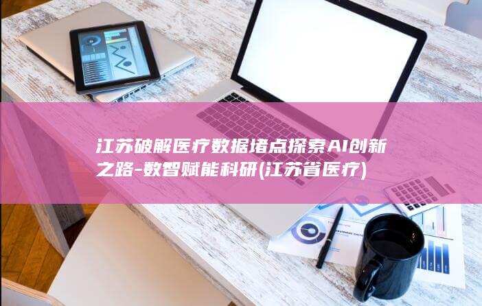 江苏破解医疗数据堵点探索AI创新之路-数智赋能科研 (江苏省医疗)