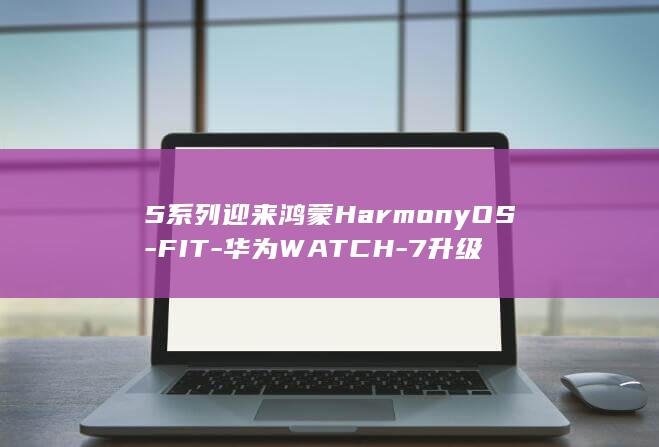 5系列迎来鸿蒙HarmonyOS-FIT-华为WATCH-7升级