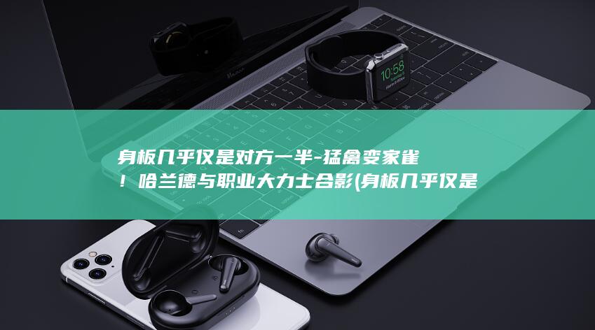 身板几乎仅是对方一半-猛禽变家雀！哈兰德与职业大力士合影 (身板几乎仅是)