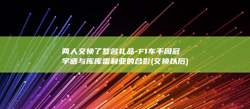 两人交换了签名礼品-F1车手周冠宇晒与库库雷利亚的合影 (交换以后)