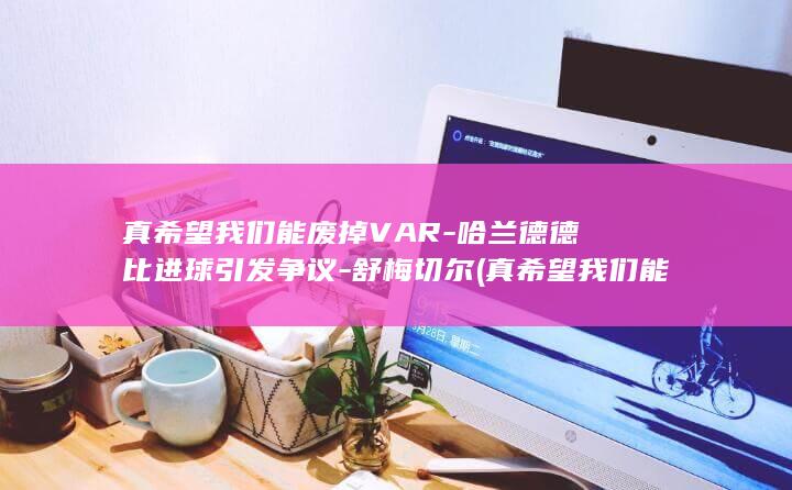 真希望我们能废掉VAR-哈兰德德比进球引发争议-舒梅切尔 (真希望我们能快点走哇拼音)