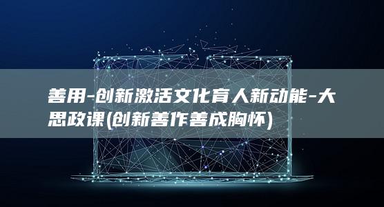善用-创新激活文化育人新动能-大思政课 (创新善作善成胸怀)