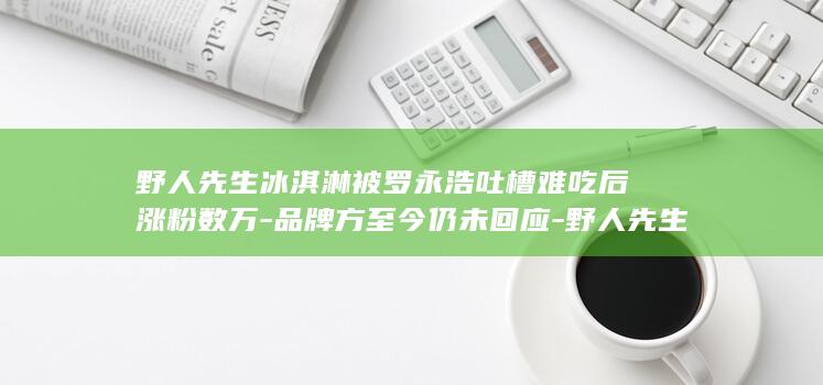 野人先生冰淇淋被罗永浩吐槽难吃后涨粉数万-品牌方至今仍未回应-野人先生冷处理-冲上热搜第一 (野人先生冰淇淋)