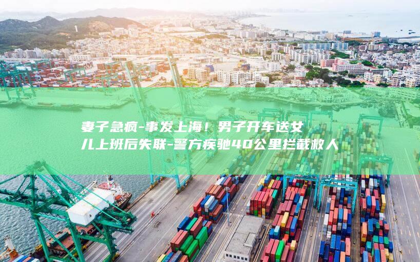 妻子急疯-事发上海！男子开车送女儿上班后失联-警方疾驰40公里拦截救人 (妻子暴怒名场面)