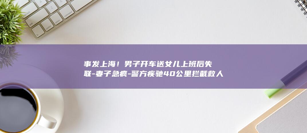 事发上海！男子开车送女儿上班后失联-妻子急疯-警方疾驰40公里拦截救人 (上海事件视频)