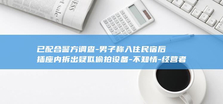已配合警方调查-男子称入住民宿后插座内拆出疑似偷拍设备-不知情-经营者 (配合警方调查是义务吗)