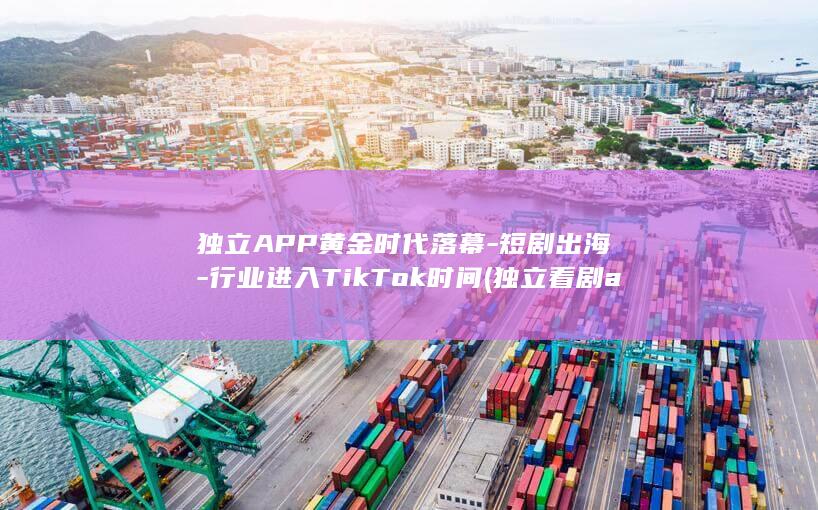 独立APP黄金时代落幕-短剧出海-行业进入TikTok时间 (独立看剧app官方下载)
