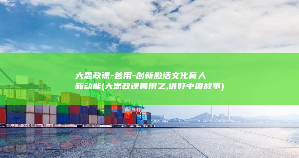 大思政课-善用-创新激活文化育人新动能 (大思政课善用之,讲好中国故事)