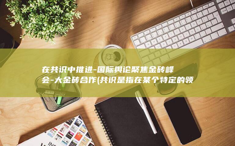 在共识中推进-国际舆论聚焦金砖峰会-大金砖合作 (共识是指在某个特定的领域内)