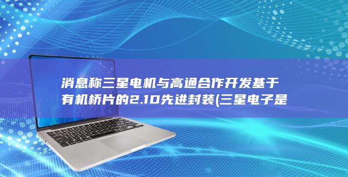 消息称三星电机与高通合作开发基于有机桥片的2.1D先进封装 (三星电子是什么手机)
