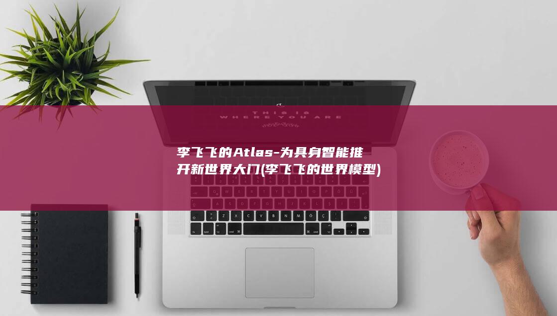李飞飞的Atlas-为具身智能推开新世界大门 (李飞飞的世界模型)