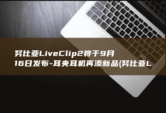 努比亚LiveClip2将于9月16日发布-耳夹耳机再添新品 (努比亚LiveClip耳夹式耳机测评)
