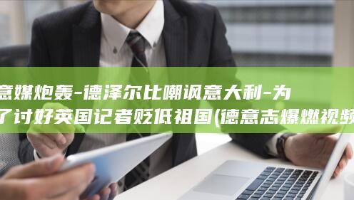 意媒炮轰-德泽尔比嘲讽意大利-为了讨好英国记者贬低祖国 (德意志爆燃视频)