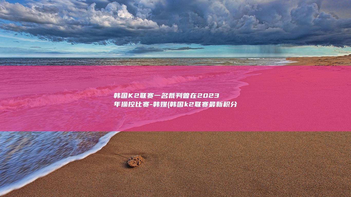 韩国K2联赛一名裁判曾在2023年操控比赛-韩媒 (韩国k2联赛最新积分榜)