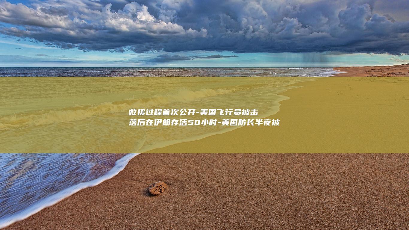 救援过程首次公开-美国飞行员被击落后在伊朗存活50小时-美国防长半夜被叫醒-进出全是枪战-超90名美国军人46年首次踏上伊朗土地 (简答救援的七大步骤)