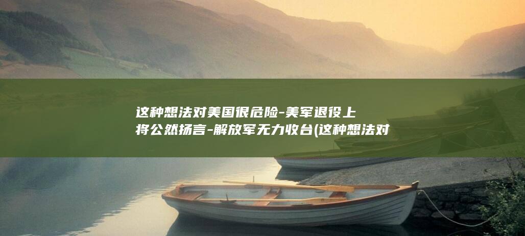 这种想法对美国很危险-美军退役上将公然扬言-解放军无力收台 (这种想法对美国的影响)