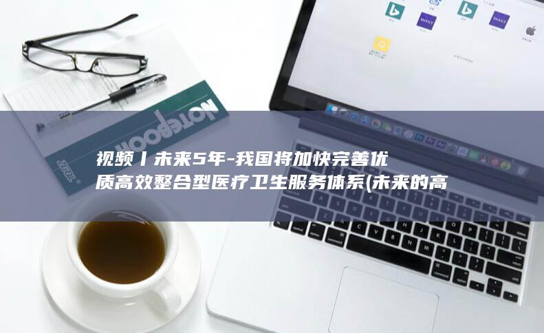 视频丨未来5年-我国将加快完善优质高效整合型医疗卫生服务体系 (未来的高清视频)